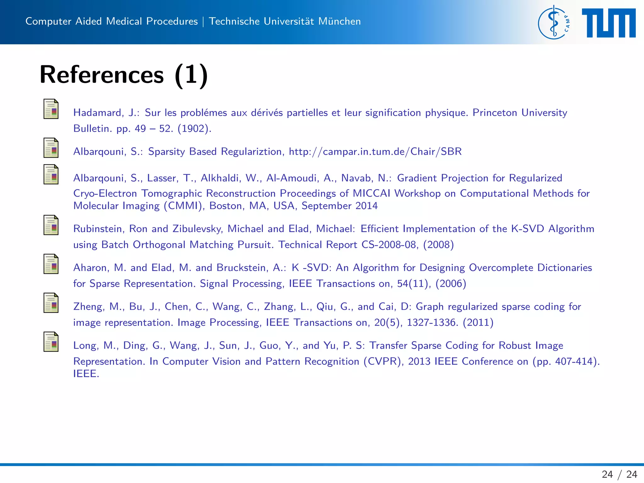 Computer Aided Medical Procedures | Technische Universität München
References (1)
Hadamard, J.: Sur les problémes aux dérivés partielles et leur signiﬁcation physique. Princeton University
Bulletin. pp. 49 – 52. (1902).
Albarqouni, S.: Sparsity Based Regulariztion, http://campar.in.tum.de/Chair/SBR
Albarqouni, S., Lasser, T., Alkhaldi, W., Al-Amoudi, A., Navab, N.: Gradient Projection for Regularized
Cryo-Electron Tomographic Reconstruction Proceedings of MICCAI Workshop on Computational Methods for
Molecular Imaging (CMMI), Boston, MA, USA, September 2014
Rubinstein, Ron and Zibulevsky, Michael and Elad, Michael: Eﬃcient Implementation of the K-SVD Algorithm
using Batch Orthogonal Matching Pursuit. Technical Report CS-2008-08, (2008)
Aharon, M. and Elad, M. and Bruckstein, A.: K -SVD: An Algorithm for Designing Overcomplete Dictionaries
for Sparse Representation. Signal Processing, IEEE Transactions on, 54(11), (2006)
Zheng, M., Bu, J., Chen, C., Wang, C., Zhang, L., Qiu, G., and Cai, D: Graph regularized sparse coding for
image representation. Image Processing, IEEE Transactions on, 20(5), 1327-1336. (2011)
Long, M., Ding, G., Wang, J., Sun, J., Guo, Y., and Yu, P. S: Transfer Sparse Coding for Robust Image
Representation. In Computer Vision and Pattern Recognition (CVPR), 2013 IEEE Conference on (pp. 407-414).
IEEE.
24 / 24
 