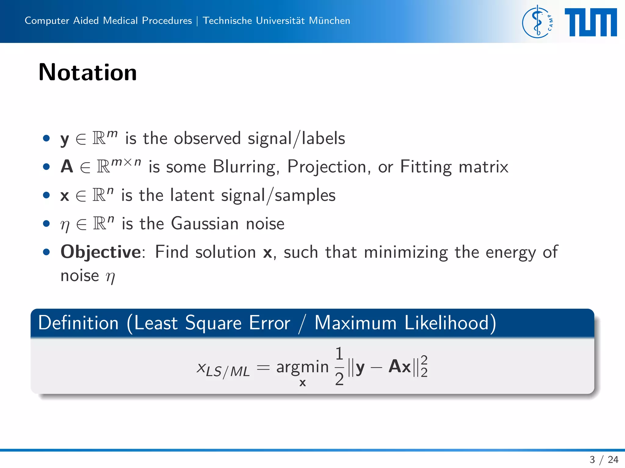 Computer Aided Medical Procedures | Technische Universität München
Notation
• y ∈ Rm is the observed signal/labels
• A ∈ Rm×n is some Blurring, Projection, or Fitting matrix
• x ∈ Rn is the latent signal/samples
• η ∈ Rn is the Gaussian noise
• Objective: Find solution x, such that minimizing the energy of
noise η
Deﬁnition (Least Square Error / Maximum Likelihood)
xLS/ML = argmin
x
1
2
y − Ax 2
2
3 / 24
 