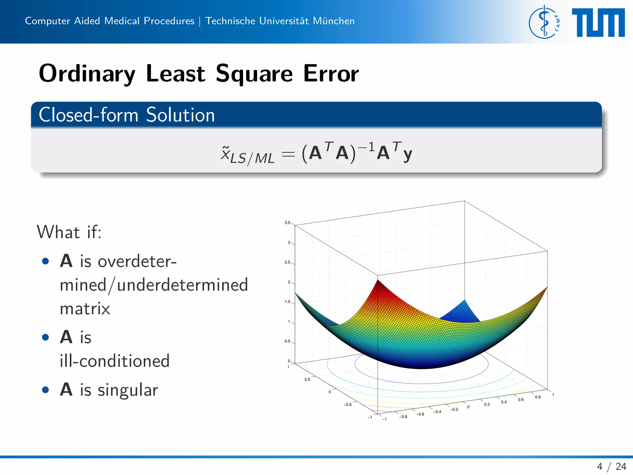 Computer Aided Medical Procedures | Technische Universität München
Ordinary Least Square Error
Closed-form Solution
˜xLS/ML = (AT
A)−1
AT
y
What if:
• A is overdeter-
mined/underdetermined
matrix
• A is
ill-conditioned
• A is singular
−1
−0.8
−0.6
−0.4
−0.2
0
0.2
0.4
0.6
0.8
1
−1
−0.5
0
0.5
1
0
0.5
1
1.5
2
2.5
3
3.5
4 / 24
 