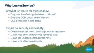 Why LockerService?
Browser isn’t build for multitenancy:
● Only one JavaScript global object, “window”
● Only one DOM global tree of element
● CSS Stylesheet is also global
Impact on security and stability:
● Components can inject JavaScript without restriction
● ... can read other component’s rendered data
● ... can call undocumented/private APIs
● ... can style other components
 
