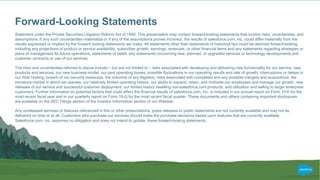 Forward-Looking Statements
Statement under the Private Securities Litigation Reform Act of 1995: This presentation may contain forward-looking statements that involve risks, uncertainties, and
assumptions. If any such uncertainties materialize or if any of the assumptions proves incorrect, the results of salesforce.com, inc. could differ materially from the
results expressed or implied by the forward looking statements we make. All statements other than statements of historical fact could be deemed forward-looking,
including any projections of product or service availability, subscriber growth, earnings, revenues, or other financial items and any statements regarding strategies or
plans of management for future operations, statements of belief, any statements concerning new, planned, or upgraded services or technology developments and
customer contracts or use of our services.
The risks and uncertainties referred to above include – but are not limited to – risks associated with developing and delivering new functionality for our service, new
products and services, our new business model, our past operating losses, possible fluctuations in our operating results and rate of growth, interruptions or delays in
our Web hosting, breach of our security measures, the outcome of any litigation, risks associated with completed and any possible mergers and acquisitions, the
immature market in which we operate, our relatively limited operating history, our ability to expand, retain, and motivate our employees and manage our growth, new
releases of our service and successful customer deployment, our limited history reselling non-salesforce.com products, and utilization and selling to larger enterprise
customers. Further information on potential factors that could affect the financial results of salesforce.com, inc. is included in our annual report on Form 10-K for the
most recent fiscal year and in our quarterly report on Form 10-Q for the most recent fiscal quarter. These documents and others containing important disclosures
are available on the SEC Filings section of the Investor Information section of our Website.
Any unreleased services or features referenced in this or other presentations, press releases or public statements are not currently available and may not be
delivered on time or at all. Customers who purchase our services should make the purchase decisions based upon features that are currently available.
Salesforce.com, inc. assumes no obligation and does not intend to update these forward-looking statements.
 