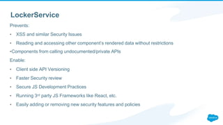 LockerService
Prevents:
▪ XSS and similar Security Issues
▪ Reading and accessing other component’s rendered data without restrictions
▪Components from calling undocumented/private APIs
Enable:
▪ Client side API Versioning
▪ Faster Security review
▪ Secure JS Development Practices
▪ Running 3rd party JS Frameworks like React, etc.
▪ Easily adding or removing new security features and policies
 
