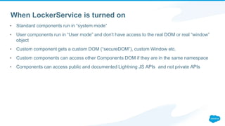 When LockerService is turned on
▪ Standard components run in “system mode”
▪ User components run in “User mode” and don’t have access to the real DOM or real “window”
object
▪ Custom component gets a custom DOM (“secureDOM”), custom Window etc.
▪ Custom components can access other Components DOM if they are in the same namespace
▪ Components can access public and documented Lightning JS APIs and not private APIs
 