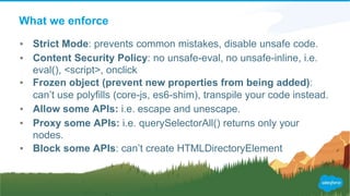 What we enforce
▪ Strict Mode: prevents common mistakes, disable unsafe code.
▪ Content Security Policy: no unsafe-eval, no unsafe-inline, i.e.
eval(), <script>, onclick
▪ Frozen object (prevent new properties from being added):
can’t use polyfills (core-js, es6-shim), transpile your code instead.
▪ Allow some APIs: i.e. escape and unescape.
▪ Proxy some APIs: i.e. querySelectorAll() returns only your
nodes.
▪ Block some APIs: can’t create HTMLDirectoryElement
 