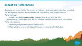 Impact on Performance
Last year, we found that the the amount of third-party libraries in use greater than expected.
As we improved security, we also focused on compatibility, then on performance.
What we know:
1. Performance impact is uneven, it depends on which APIs you use.
2. Overall impact also depends on the mix between Salesforce and Custom components.
What we are doing:
3. Improving our performance test infrastructure.
4. Making improvements to the LockerService engine and to the SafeEval.
 