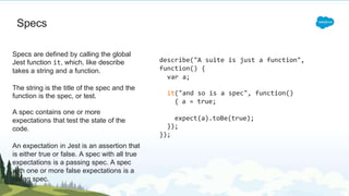 Specs
Specs are defined by calling the global
Jest function it, which, like describe
takes a string and a function.
The string is the title of the spec and the
function is the spec, or test.
A spec contains one or more
expectations that test the state of the
code.
An expectation in Jest is an assertion that
is either true or false. A spec with all true
expectations is a passing spec. A spec
with one or more false expectations is a
failing spec.
describe("A suite is just a function",
function() {
var a;
it("and so is a spec", function()
{ a = true;
expect(a).toBe(true);
});
});
 