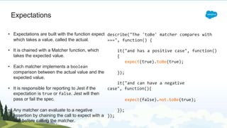 Expectations
which takes a value, called the actual.
• It is chained with a Matcher function, which
takes the expected value.
• Each matcher implements a boolean
comparison between the actual value and the
expected value.
• It is responsible for reporting to Jest if the
expectation is true or false. Jest will then
pass or fail the spec.
• Any matcher can evaluate to a negative
assertion by chaining the call to expect with a
not before calling the matcher.
• Expectations are built with the function expect describe("The 'toBe' matcher compares with
===", function() {
it("and has a positive case", function()
{
expect(true).toBe(true);
});
it("and can have a negative
case", function(){
expect(false).not.toBe(true);
});
});
 