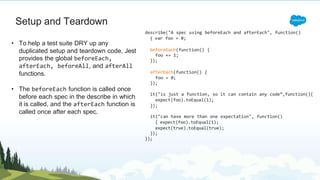 Setup and Teardown
• To help a test suite DRY up any
duplicated setup and teardown code, Jest
provides the global beforeEach,
afterEach, beforeAll, and afterAll
functions.
• The beforeEach function is called once
before each spec in the describe in which
it is called, and the afterEach function is
called once after each spec.
describe("A spec using beforeEach and afterEach", function()
{ var foo = 0;
beforeEach(function() {
foo += 1;
});
afterEach(function() {
foo = 0;
});
it("is just a function, so it can contain any code”,function(){
expect(foo).toEqual(1);
});
it("can have more than one expectation", function()
{ expect(foo).toEqual(1);
expect(true).toEqual(true);
});
});
 