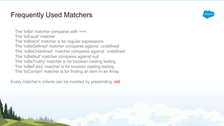 The 'toBe' matcher compares with ===
The 'toEqual' matcher
The 'toMatch' matcher is for regular expressions
The 'toBeDefined' matcher compares against `undefined`
The `toBeUndefined` matcher compares against `undefined`
The 'toBeNull' matcher compares against null
The 'toBeTruthy' matcher is for boolean casting testing
The 'toBeFalsy' matcher is for boolean casting testing
The 'toContain' matcher is for finding an item in an Array
Every matcher’s criteria can be inverted by prepending .not
Frequently Used Matchers
 
