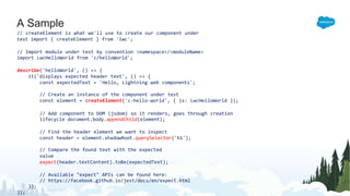 A Sample
// createElement is what we'll use to create our component under
test import { createElement } from 'lwc';
// Import module under test by convention <namespace>/<moduleName>
import LwcHelloWorld from 'c/helloWorld';
describe('helloWorld', () => {
it('displays expected header text', () => {
const expectedText = 'Hello, Lightning web components';
// Create an instance of the component under test
const element = createElement('c-hello-world', { is: LwcHelloWorld });
// Add component to DOM (jsdom) so it renders, goes through creation
lifecycle document.body.appendChild(element);
// Find the header element we want to inspect
const header = element.shadowRoot.querySelector('h1');
// Compare the found text with the expected
value
expect(header.textContent).toBe(expectedText);
// Available "expect" APIs can be found here:
// https://facebook.github.io/jest/docs/en/expect.html
});
});
 