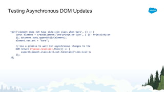 Testing Asynchronous DOM Updates
test('element does not have slds-icon class when bare', () => {
const element = createElement('one-primitive-icon', { is: PrimitiveIcon
}); document.body.appendChild(element);
element.variant = "bare";
// Use a promise to wait for asynchronous changes to the
DOM return Promise.resolve().then(() => {
expect(element.classList).not.toContain('slds-icon');
});
});
 