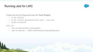 Running Jest for LWC
Install Jest and Its Dependencies into Your Project
• $ npm install
• $ npm install @salesforce/lwc-jest --save-dev
• $ npm run test:unit
and run
• npm run test:unit (from commandline)
• npm run test:unit -- --watch (continuously during development)
 