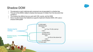 Shadow DOM
• The elements in each Lightning web component are encapsulated in a shadow tree
• This part of the DOM is called a shadow tree because it’s hidden from the document that
contains it
• The shadow tree affects how you work with CSS, events, and the DOM
• Since not all browsers that Salesforce supports implement Shadow DOM, LWC uses a
shadow DOM polyfill
<c-todo-app>
#shadow-root
<div>
<p>Your To Do List</p>
</div>
<c-todo-item>
#shadow-root
<div>
<p>Go to the store</p>
</div>
</c-todo-item>
</c-todo-app>
Shadow tree for
todoApp
Shadow tree for
todoItem
 