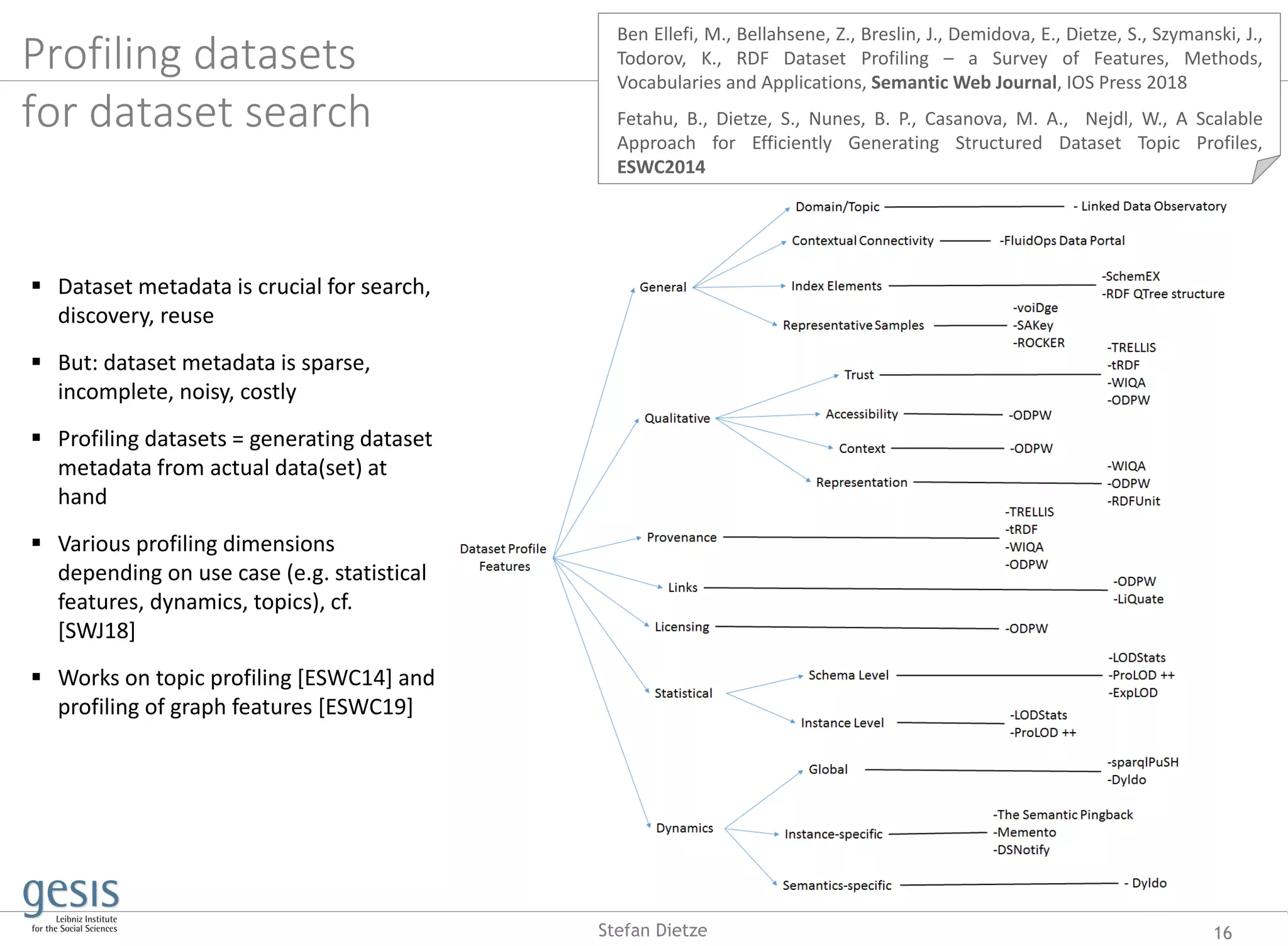 Profiling datasets
for dataset search
16Stefan Dietze
 Dataset metadata is crucial for search,
discovery, reuse
 But: dataset metadata is sparse,
incomplete, noisy, costly
 Profiling datasets = generating dataset
metadata from actual data(set) at
hand
 Various profiling dimensions
depending on use case (e.g. statistical
features, dynamics, topics), cf.
[SWJ18]
 Works on topic profiling [ESWC14] and
profiling of graph features [ESWC19]
Ben Ellefi, M., Bellahsene, Z., Breslin, J., Demidova, E., Dietze, S., Szymanski, J.,
Todorov, K., RDF Dataset Profiling – a Survey of Features, Methods,
Vocabularies and Applications, Semantic Web Journal, IOS Press 2018
Fetahu, B., Dietze, S., Nunes, B. P., Casanova, M. A., Nejdl, W., A Scalable
Approach for Efficiently Generating Structured Dataset Topic Profiles,
ESWC2014
 