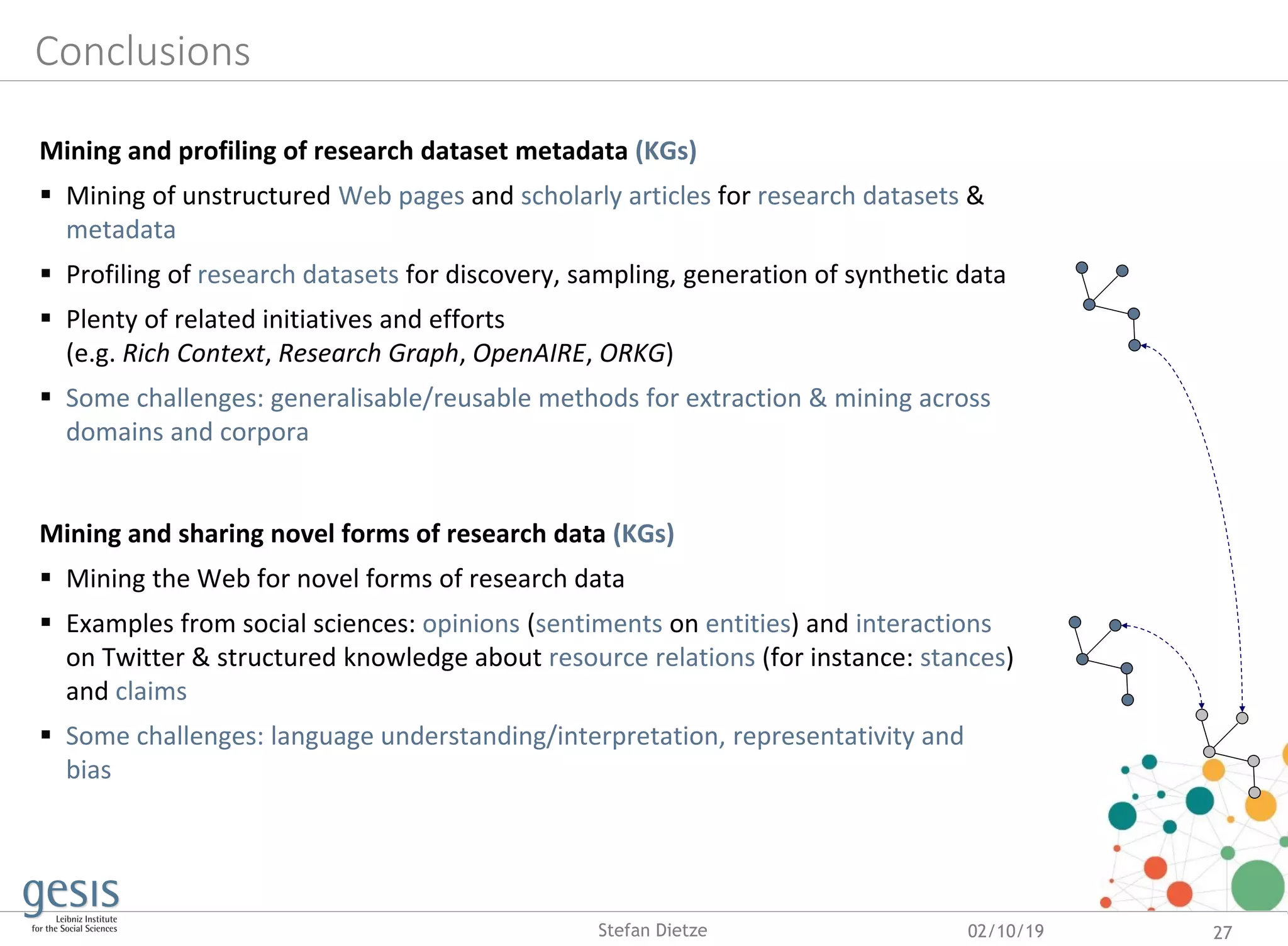 Conclusions
Mining and profiling of research dataset metadata (KGs)
 Mining of unstructured Web pages and scholarly articles for research datasets &
metadata
 Profiling of research datasets for discovery, sampling, generation of synthetic data
 Plenty of related initiatives and efforts
(e.g. Rich Context, Research Graph, OpenAIRE, ORKG)
 Some challenges: generalisable/reusable methods for extraction & mining across
domains and corpora
Mining and sharing novel forms of research data (KGs)
 Mining the Web for novel forms of research data
 Examples from social sciences: opinions (sentiments on entities) and interactions
on Twitter & structured knowledge about resource relations (for instance: stances)
and claims
 Some challenges: language understanding/interpretation, representativity and
bias
02/10/19 27Stefan Dietze
 
