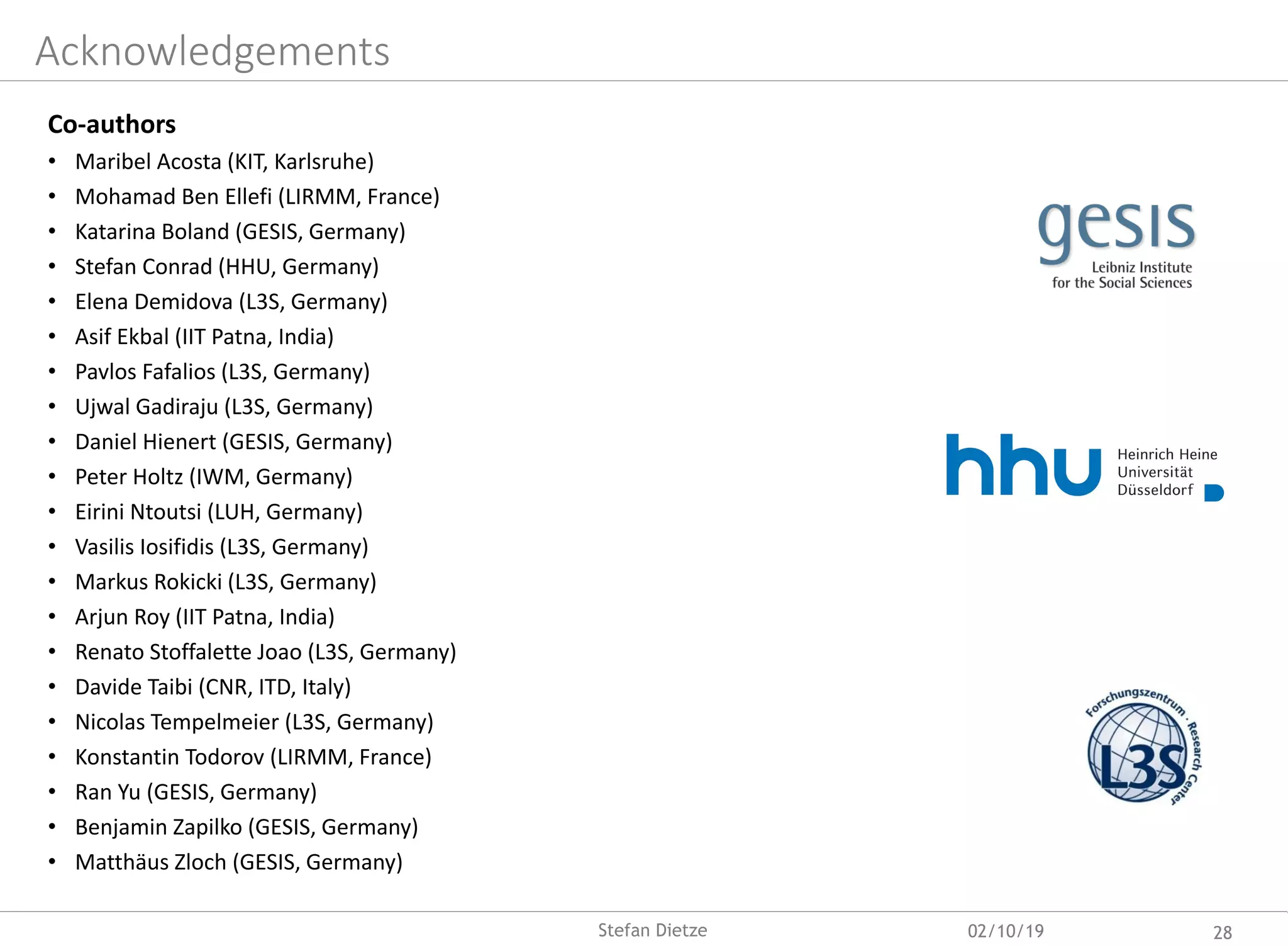 Acknowledgements
Co-authors
• Maribel Acosta (KIT, Karlsruhe)
• Mohamad Ben Ellefi (LIRMM, France)
• Katarina Boland (GESIS, Germany)
• Stefan Conrad (HHU, Germany)
• Elena Demidova (L3S, Germany)
• Asif Ekbal (IIT Patna, India)
• Pavlos Fafalios (L3S, Germany)
• Ujwal Gadiraju (L3S, Germany)
• Daniel Hienert (GESIS, Germany)
• Peter Holtz (IWM, Germany)
• Eirini Ntoutsi (LUH, Germany)
• Vasilis Iosifidis (L3S, Germany)
• Markus Rokicki (L3S, Germany)
• Arjun Roy (IIT Patna, India)
• Renato Stoffalette Joao (L3S, Germany)
• Davide Taibi (CNR, ITD, Italy)
• Nicolas Tempelmeier (L3S, Germany)
• Konstantin Todorov (LIRMM, France)
• Ran Yu (GESIS, Germany)
• Benjamin Zapilko (GESIS, Germany)
• Matthäus Zloch (GESIS, Germany)
02/10/19 28Stefan Dietze
 