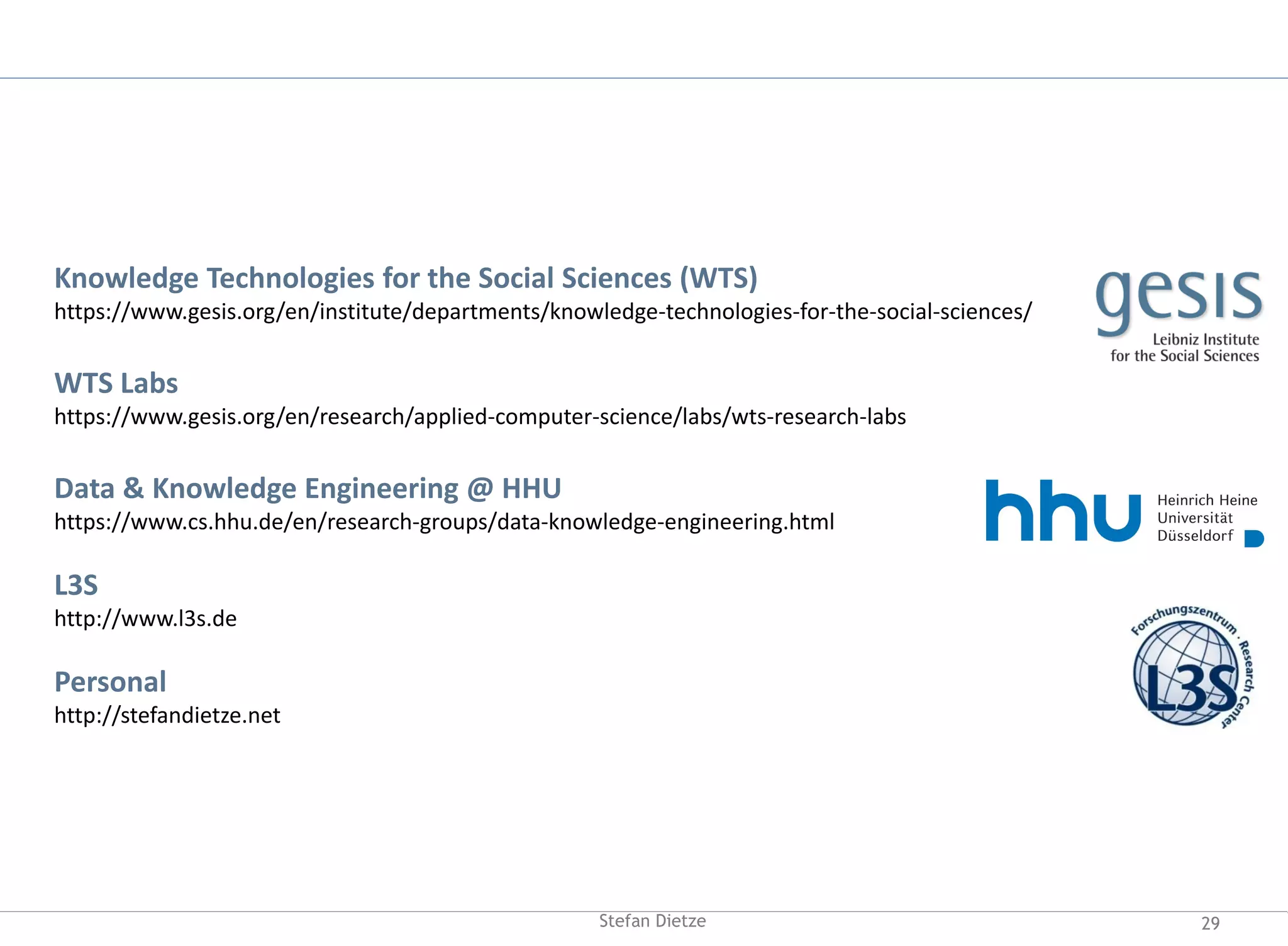 29Stefan Dietze
Knowledge Technologies for the Social Sciences (WTS)
https://www.gesis.org/en/institute/departments/knowledge-technologies-for-the-social-sciences/
WTS Labs
https://www.gesis.org/en/research/applied-computer-science/labs/wts-research-labs
Data & Knowledge Engineering @ HHU
https://www.cs.hhu.de/en/research-groups/data-knowledge-engineering.html
L3S
http://www.l3s.de
Personal
http://stefandietze.net
 