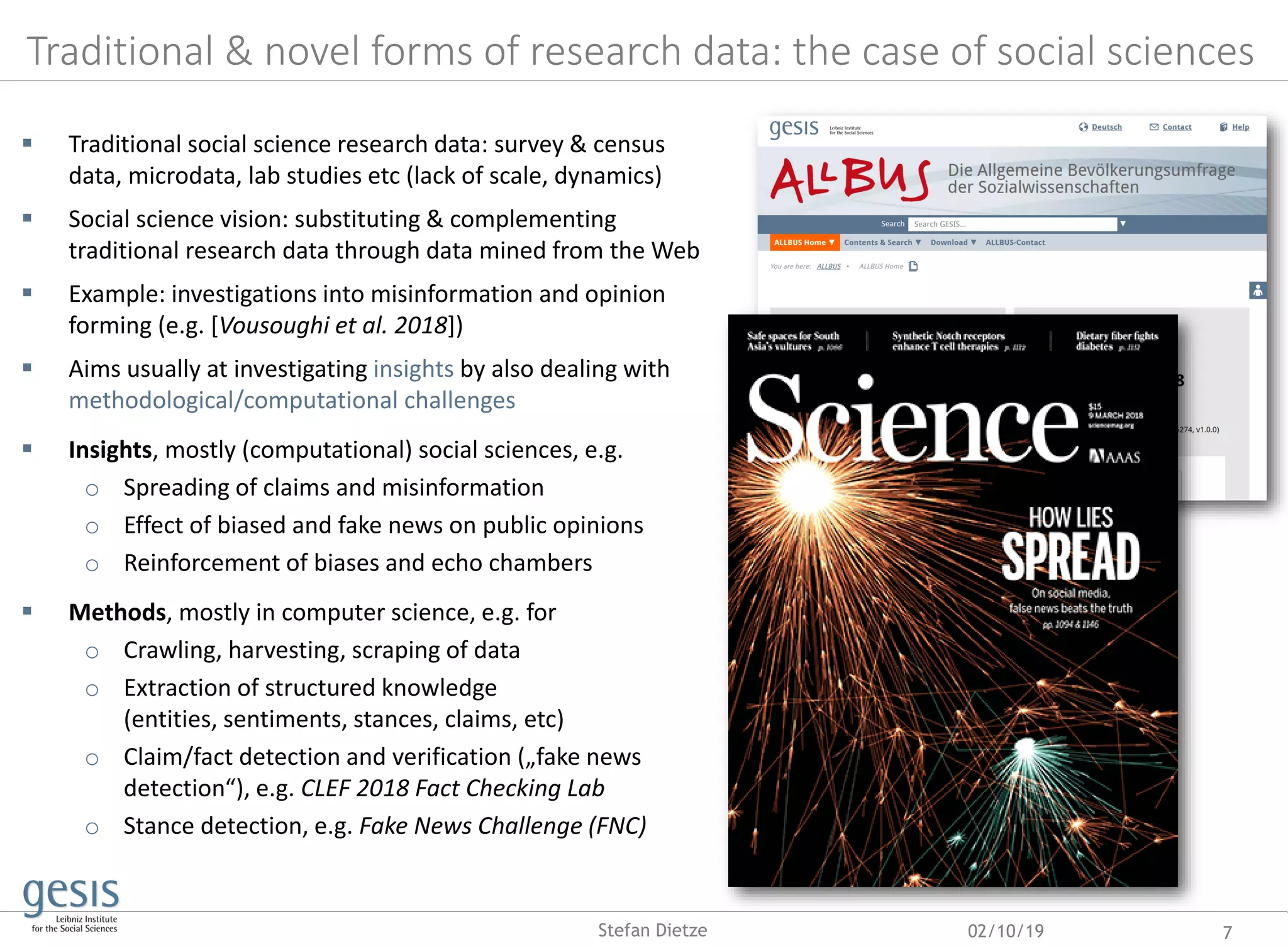 Traditional & novel forms of research data: the case of social sciences
02/10/19 7Stefan Dietze
 Traditional social science research data: survey & census
data, microdata, lab studies etc (lack of scale, dynamics)
 Social science vision: substituting & complementing
traditional research data through data mined from the Web
 Example: investigations into misinformation and opinion
forming (e.g. [Vousoughi et al. 2018])
 Aims usually at investigating insights by also dealing with
methodological/computational challenges
 Insights, mostly (computational) social sciences, e.g.
o Spreading of claims and misinformation
o Effect of biased and fake news on public opinions
o Reinforcement of biases and echo chambers
 Methods, mostly in computer science, e.g. for
o Crawling, harvesting, scraping of data
o Extraction of structured knowledge
(entities, sentiments, stances, claims, etc)
o Claim/fact detection and verification („fake news
detection“), e.g. CLEF 2018 Fact Checking Lab
o Stance detection, e.g. Fake News Challenge (FNC)
 