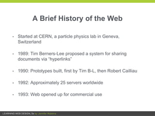 A Brief History of the Web
• Started at CERN, a particle physics lab in Geneva,
Switzerland
• 1989: Tim Berners-Lee proposed a system for sharing
documents via “hyperlinks”
• 1990: Prototypes built, first by Tim B-L, then Robert Cailliau
• 1992: Approximately 25 servers worldwide
• 1993: Web opened up for commercial use
 