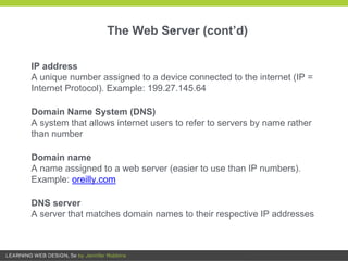 .
IP address
A unique number assigned to a device connected to the internet (IP =
Internet Protocol). Example: 199.27.145.64
Domain Name System (DNS)
A system that allows internet users to refer to servers by name rather
than number
Domain name
A name assigned to a web server (easier to use than IP numbers).
Example: oreilly.com
DNS server
A server that matches domain names to their respective IP addresses
The Web Server (cont’d)
 