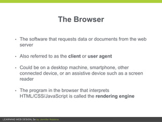 The Browser
• The software that requests data or documents from the web
server
• Also referred to as the client or user agent
• Could be on a desktop machine, smartphone, other
connected device, or an assistive device such as a screen
reader
• The program in the browser that interprets
HTML/CSS/JavaScript is called the rendering engine
 