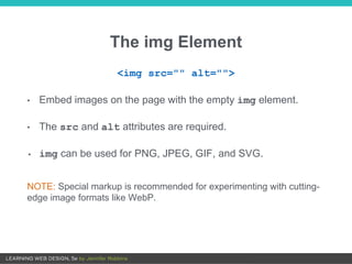 The img Element
<img src="" alt="">
• Embed images on the page with the empty img element.
• The src and alt attributes are required.
• img can be used for PNG, JPEG, GIF, and SVG.
NOTE: Special markup is recommended for experimenting with cutting-
edge image formats like WebP.
 