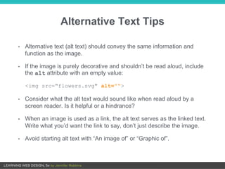 Alternative Text Tips
• Alternative text (alt text) should convey the same information and
function as the image.
• If the image is purely decorative and shouldn’t be read aloud, include
the alt attribute with an empty value:
<img src="flowers.svg" alt="">
• Consider what the alt text would sound like when read aloud by a
screen reader. Is it helpful or a hindrance?
• When an image is used as a link, the alt text serves as the linked text.
Write what you’d want the link to say, don’t just describe the image.
• Avoid starting alt text with “An image of” or “Graphic of”.
 
