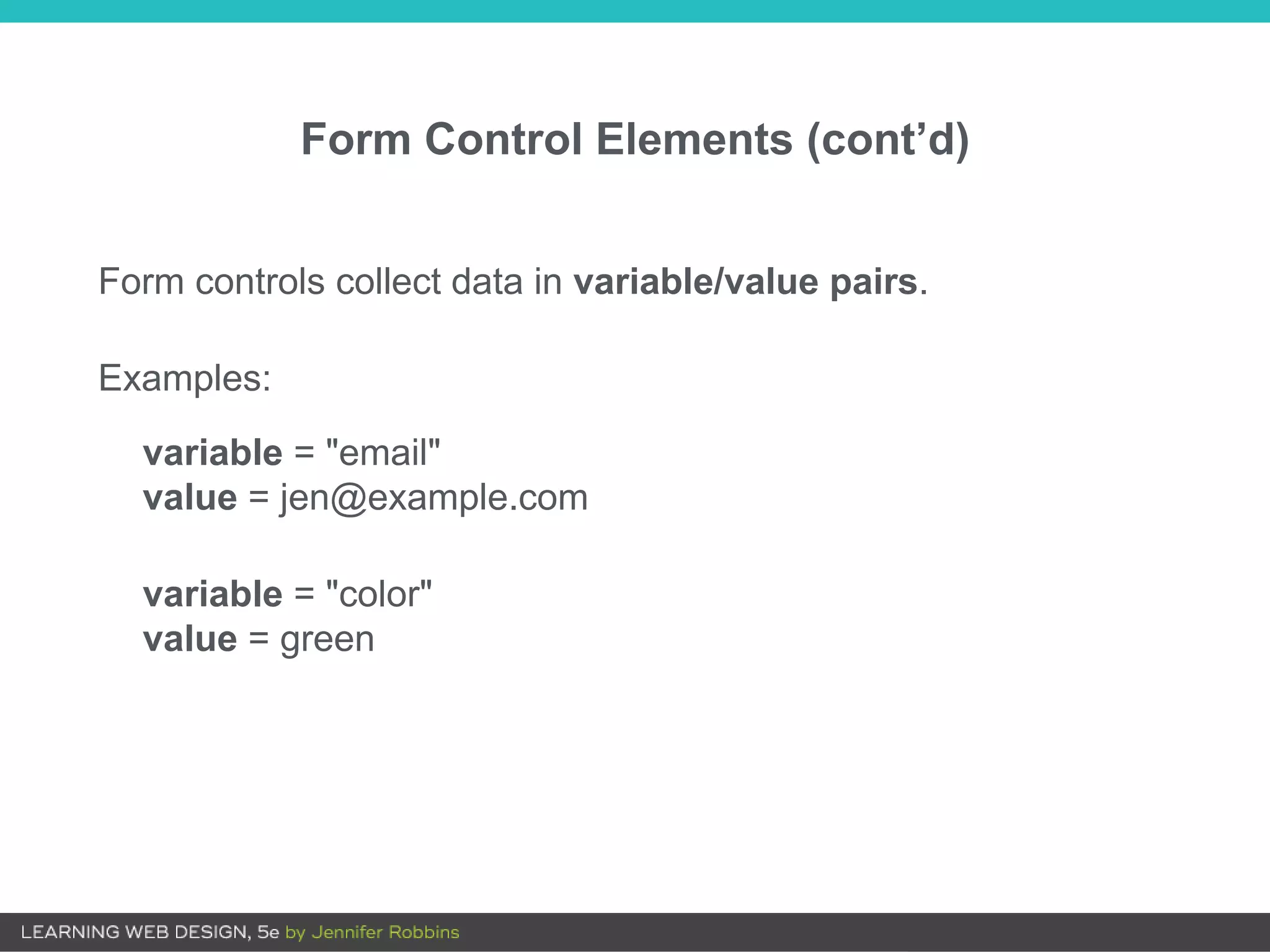 Form controls collect data in variable/value pairs.
Examples:
variable = "email"
value = jen@example.com
variable = "color"
value = green
Form Control Elements (cont’d)
 
