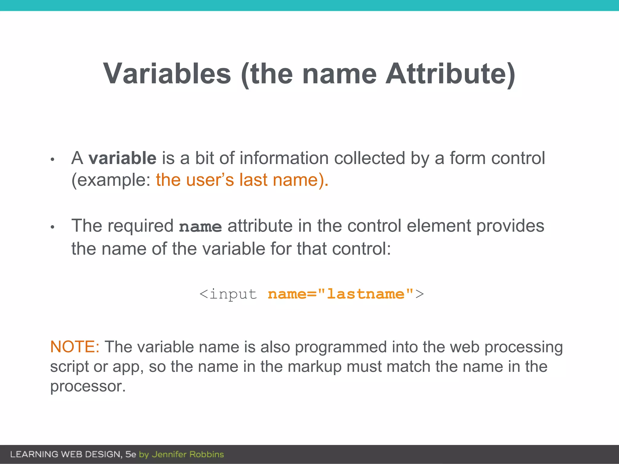 Variables (the name Attribute)
• A variable is a bit of information collected by a form control
(example: the user’s last name).
• The required name attribute in the control element provides
the name of the variable for that control:
<input name="lastname">
NOTE: The variable name is also programmed into the web processing
script or app, so the name in the markup must match the name in the
processor.
 