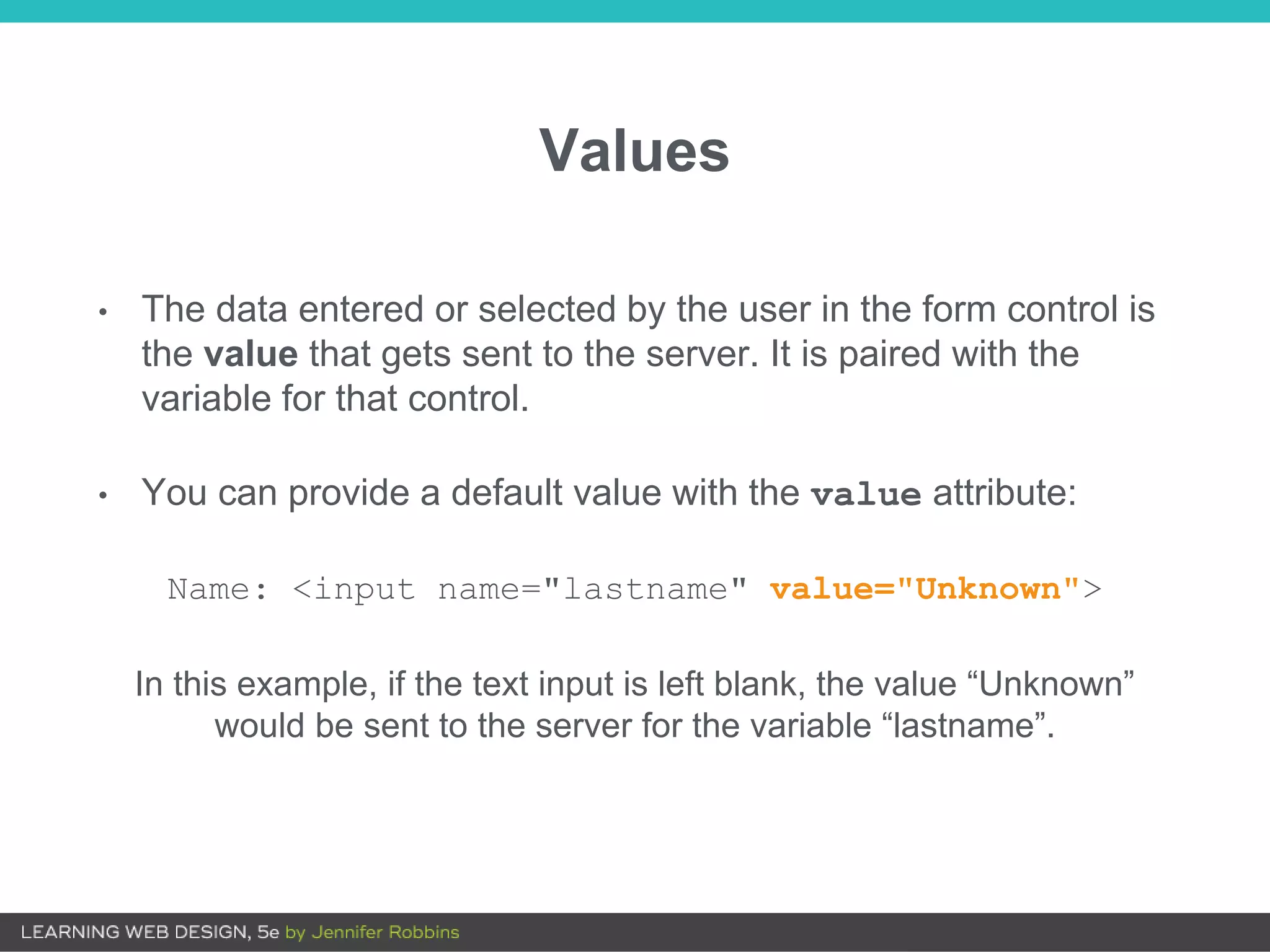 Values
• The data entered or selected by the user in the form control is
the value that gets sent to the server. It is paired with the
variable for that control.
• You can provide a default value with the value attribute:
Name: <input name="lastname" value="Unknown">
In this example, if the text input is left blank, the value “Unknown”
would be sent to the server for the variable “lastname”.
 