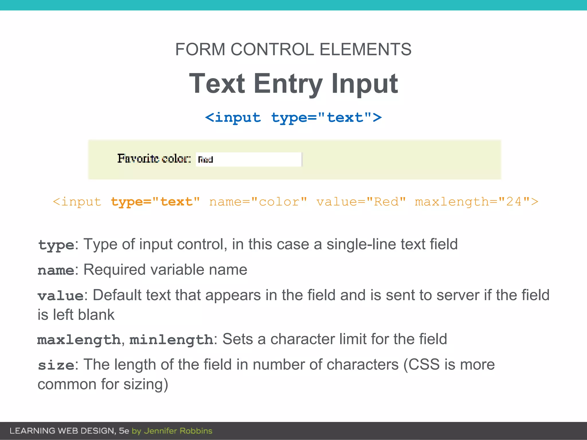FORM CONTROL ELEMENTS
Text Entry Input
<input type="text" name="color" value="Red" maxlength="24">
type: Type of input control, in this case a single-line text field
name: Required variable name
value: Default text that appears in the field and is sent to server if the field
is left blank
maxlength, minlength: Sets a character limit for the field
size: The length of the field in number of characters (CSS is more
common for sizing)
<input type="text">
 
