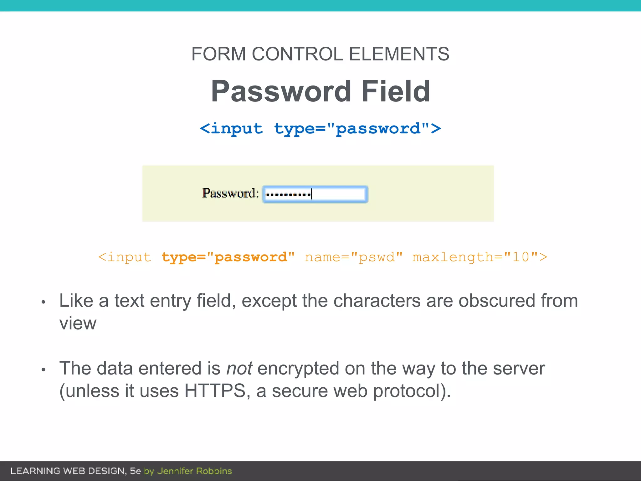 FORM CONTROL ELEMENTS
Password Field
<input type="password" name="pswd" maxlength="10">
• Like a text entry field, except the characters are obscured from
view
• The data entered is not encrypted on the way to the server
(unless it uses HTTPS, a secure web protocol).
<input type="password">
 