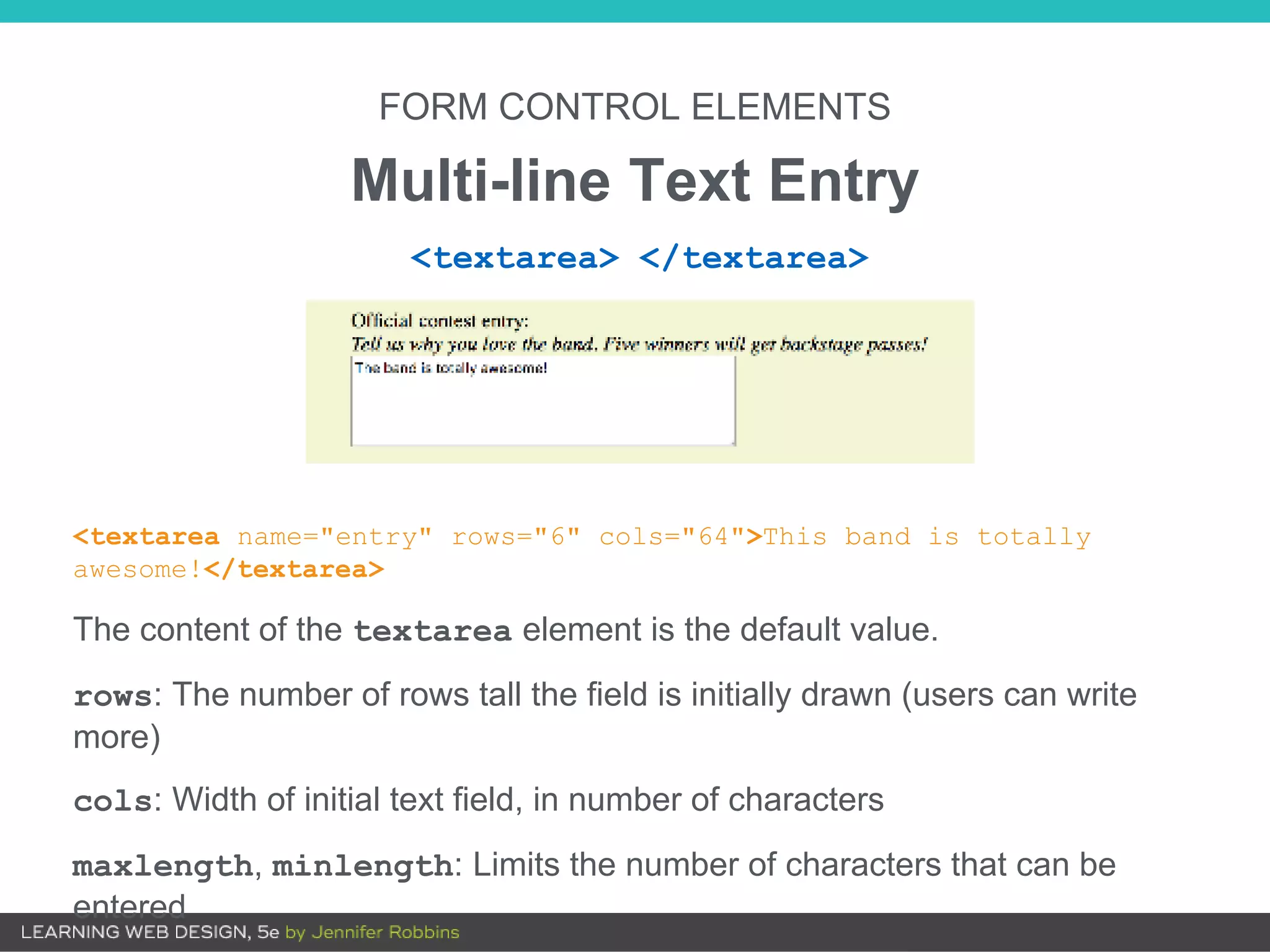 FORM CONTROL ELEMENTS
Multi-line Text Entry
<textarea name="entry" rows="6" cols="64">This band is totally
awesome!</textarea>
The content of the textarea element is the default value.
rows: The number of rows tall the field is initially drawn (users can write
more)
cols: Width of initial text field, in number of characters
maxlength, minlength: Limits the number of characters that can be
entered
<textarea> </textarea>
 