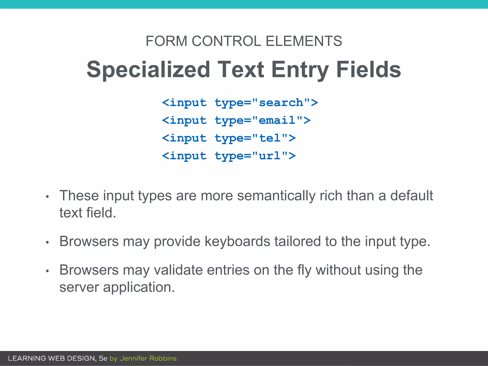 • These input types are more semantically rich than a default
text field.
• Browsers may provide keyboards tailored to the input type.
• Browsers may validate entries on the fly without using the
server application.
FORM CONTROL ELEMENTS
Specialized Text Entry Fields
<input type="search">
<input type="email">
<input type="tel">
<input type="url">
 