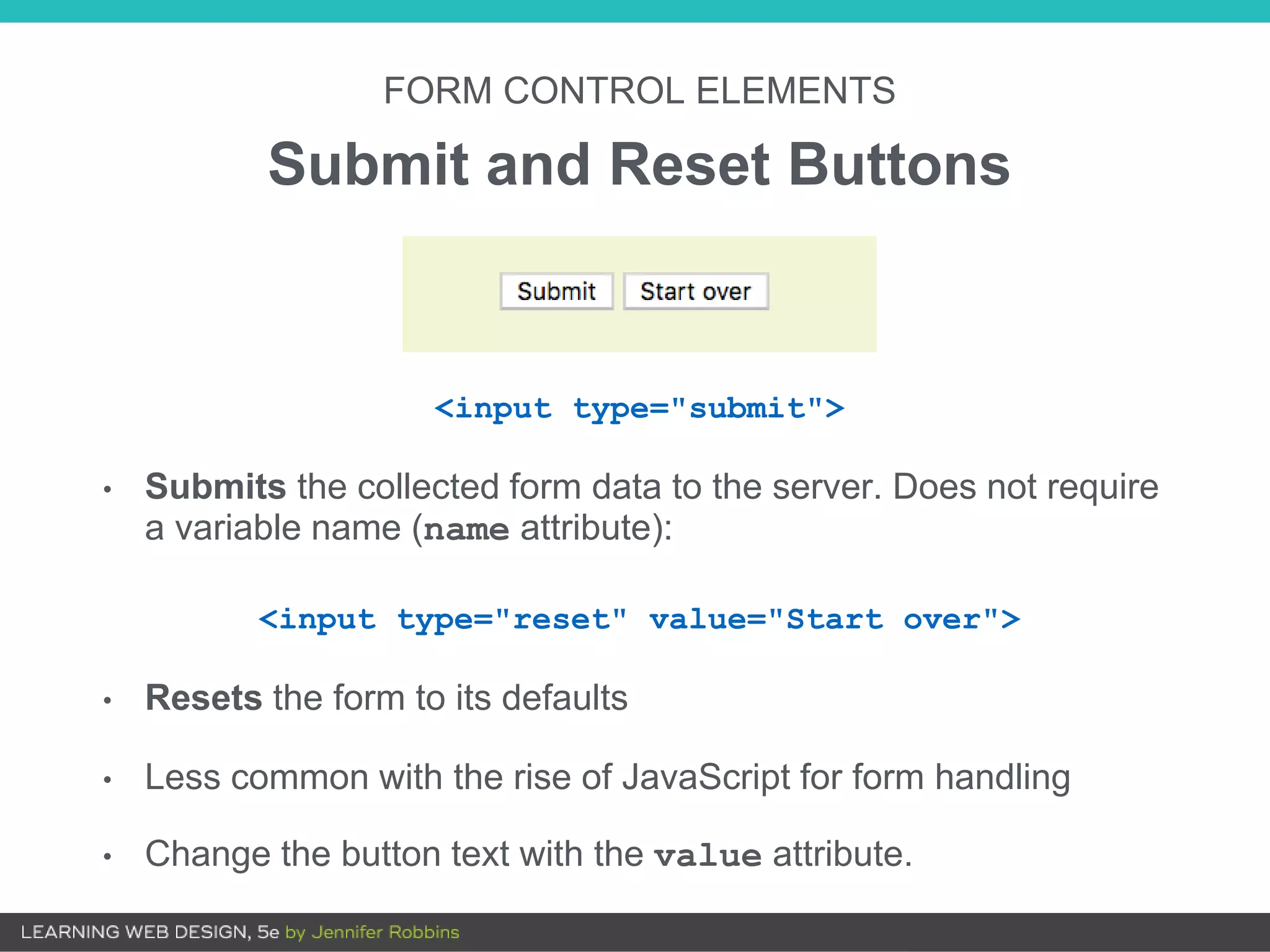 FORM CONTROL ELEMENTS
Submit and Reset Buttons
<input type="submit">
• Submits the collected form data to the server. Does not require
a variable name (name attribute):
<input type="reset" value="Start over">
• Resets the form to its defaults
• Less common with the rise of JavaScript for form handling
• Change the button text with the value attribute.
 