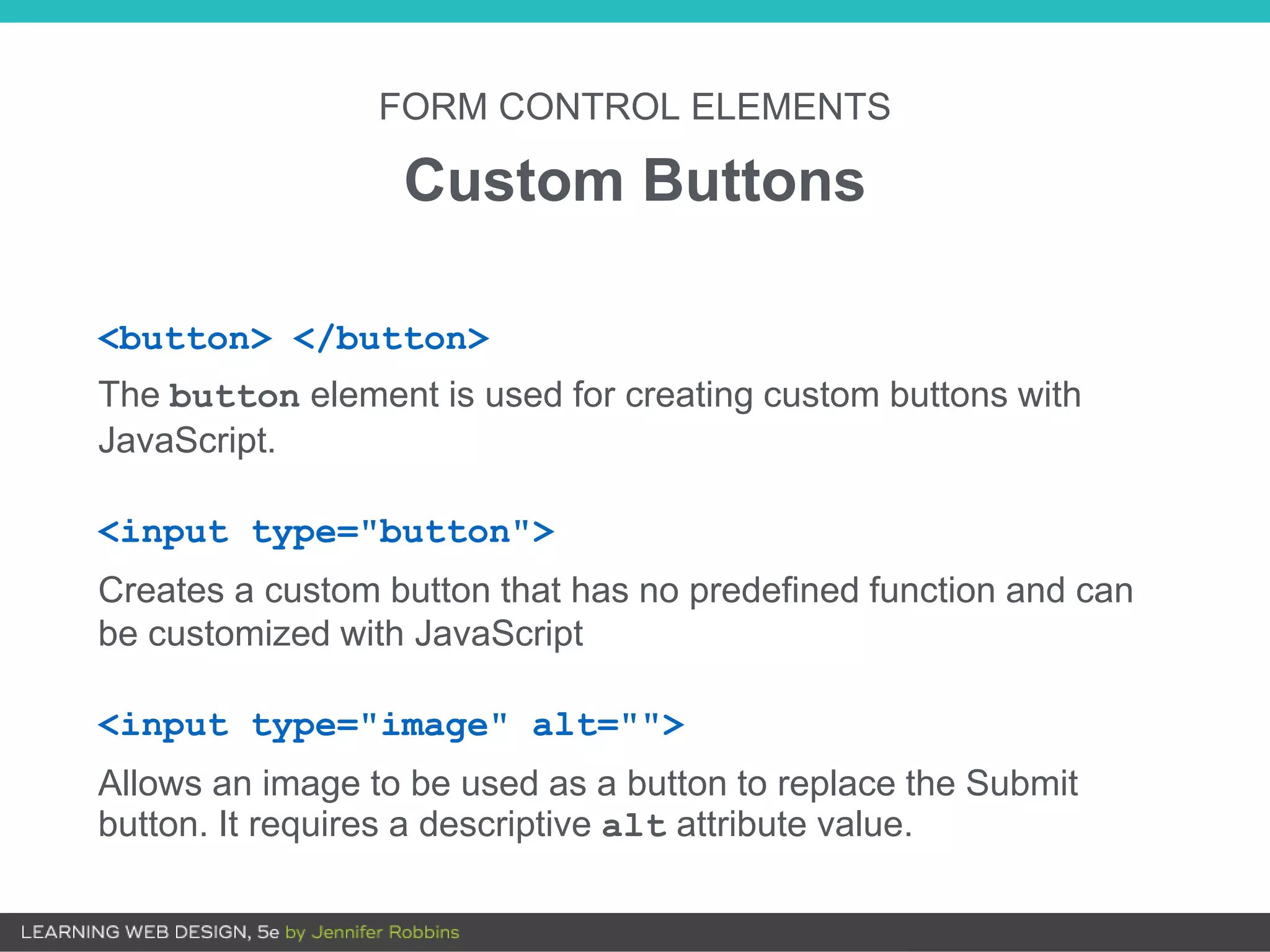 FORM CONTROL ELEMENTS
Custom Buttons
<button> </button>
The button element is used for creating custom buttons with
JavaScript.
<input type="button">
Creates a custom button that has no predefined function and can
be customized with JavaScript
<input type="image" alt="">
Allows an image to be used as a button to replace the Submit
button. It requires a descriptive alt attribute value.
 