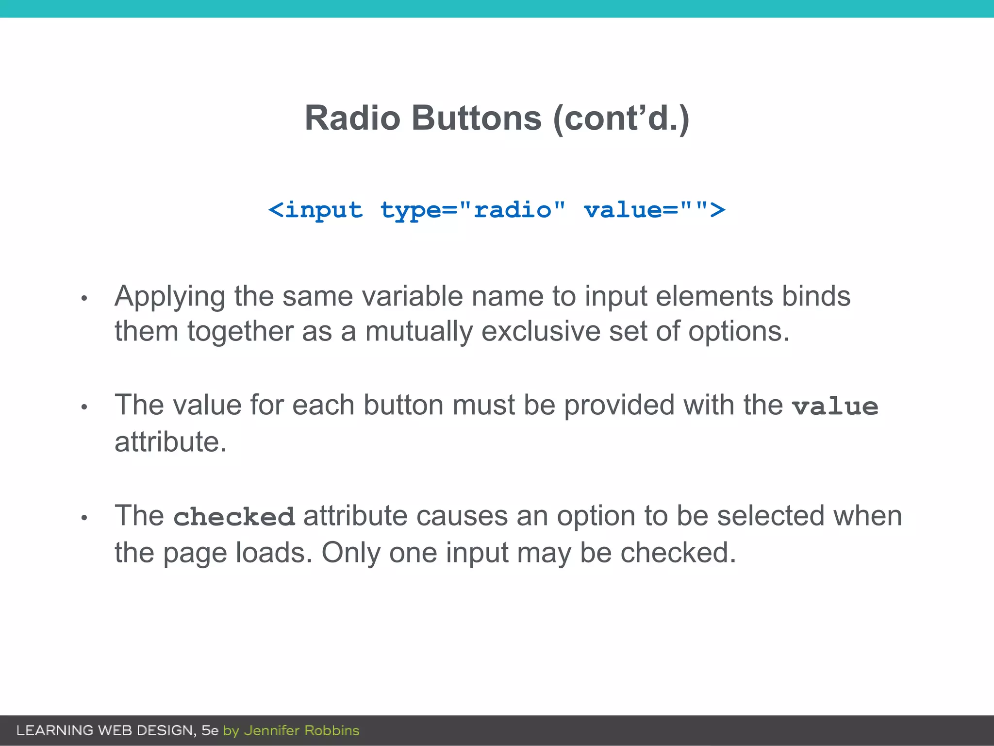 Radio Buttons (cont’d.)
• Applying the same variable name to input elements binds
them together as a mutually exclusive set of options.
• The value for each button must be provided with the value
attribute.
• The checked attribute causes an option to be selected when
the page loads. Only one input may be checked.
<input type="radio" value="">
 