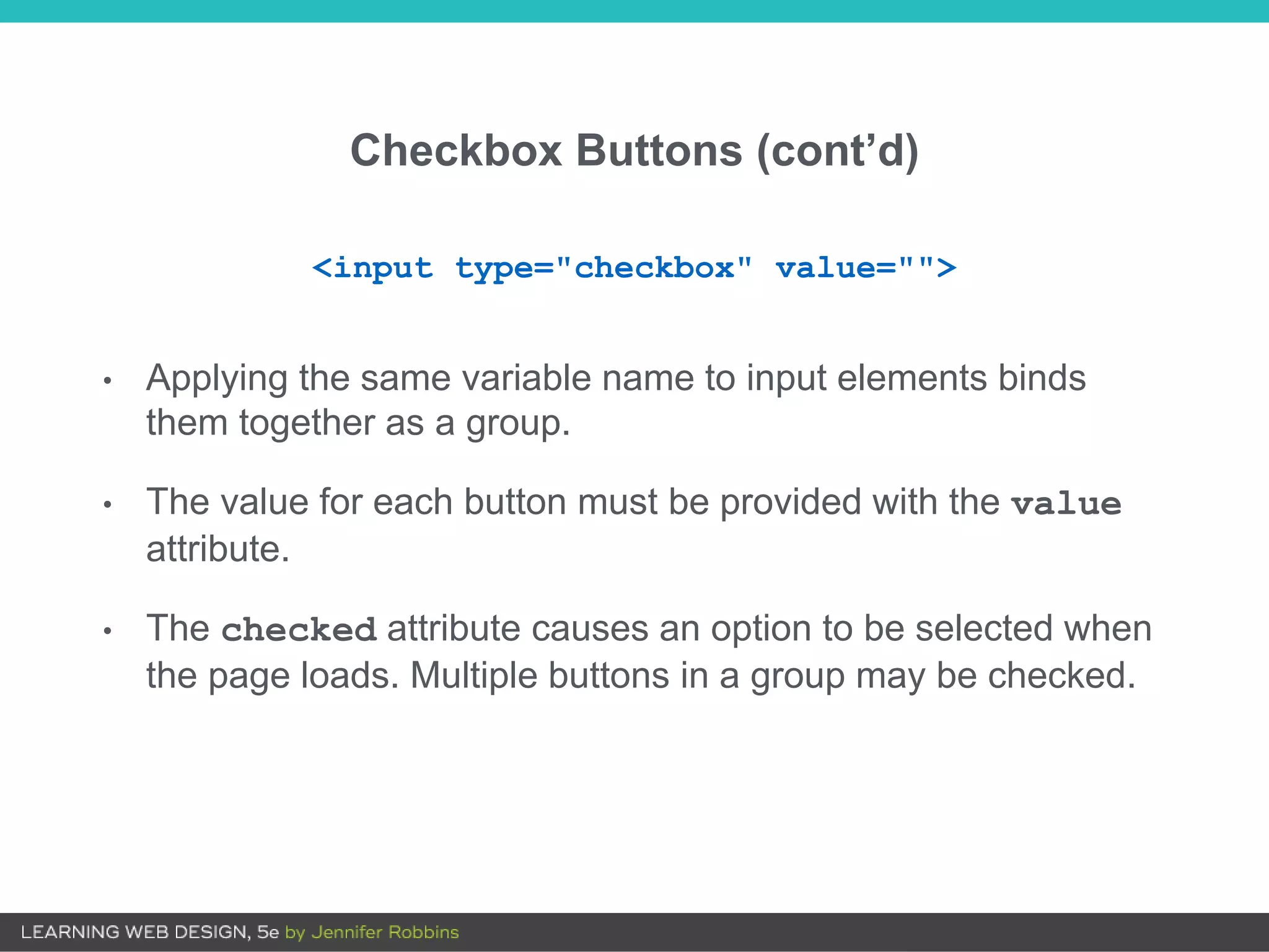 Checkbox Buttons (cont’d)
• Applying the same variable name to input elements binds
them together as a group.
• The value for each button must be provided with the value
attribute.
• The checked attribute causes an option to be selected when
the page loads. Multiple buttons in a group may be checked.
<input type="checkbox" value="">
 