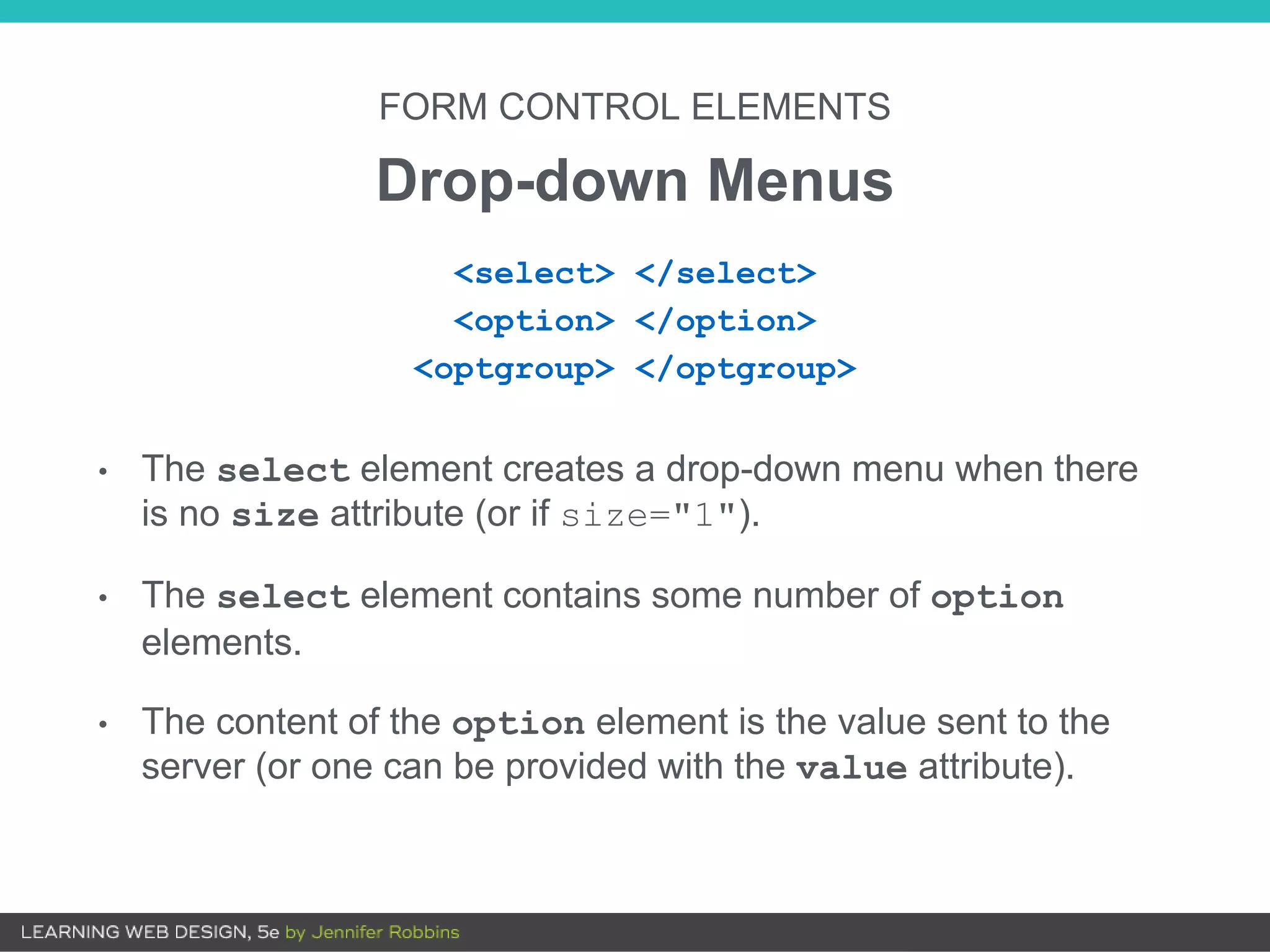 FORM CONTROL ELEMENTS
Drop-down Menus
• The select element creates a drop-down menu when there
is no size attribute (or if size="1").
• The select element contains some number of option
elements.
• The content of the option element is the value sent to the
server (or one can be provided with the value attribute).
<select> </select>
<option> </option>
<optgroup> </optgroup>
 