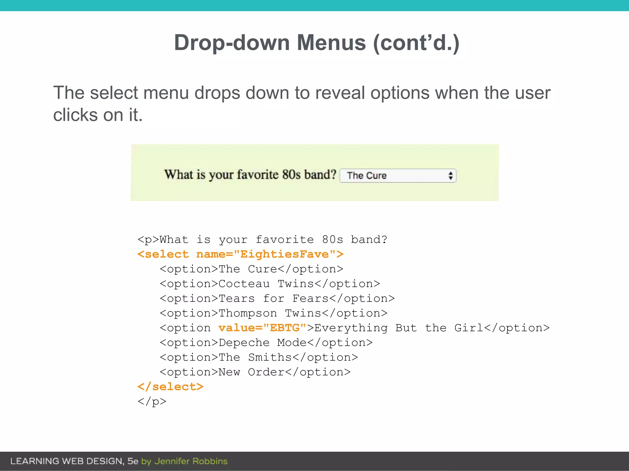 Drop-down Menus (cont’d.)
<p>What is your favorite 80s band?
<select name="EightiesFave">
<option>The Cure</option>
<option>Cocteau Twins</option>
<option>Tears for Fears</option>
<option>Thompson Twins</option>
<option value="EBTG">Everything But the Girl</option>
<option>Depeche Mode</option>
<option>The Smiths</option>
<option>New Order</option>
</select>
</p>
The select menu drops down to reveal options when the user
clicks on it.
 