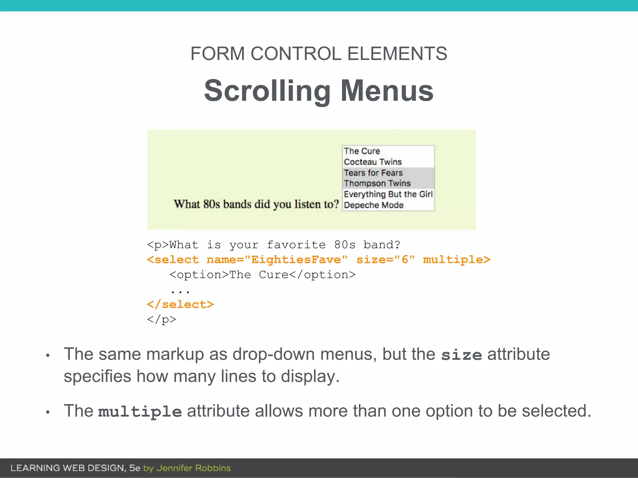 FORM CONTROL ELEMENTS
Scrolling Menus
• The same markup as drop-down menus, but the size attribute
specifies how many lines to display.
• The multiple attribute allows more than one option to be selected.
<p>What is your favorite 80s band?
<select name="EightiesFave" size="6" multiple>
<option>The Cure</option>
...
</select>
</p>
 