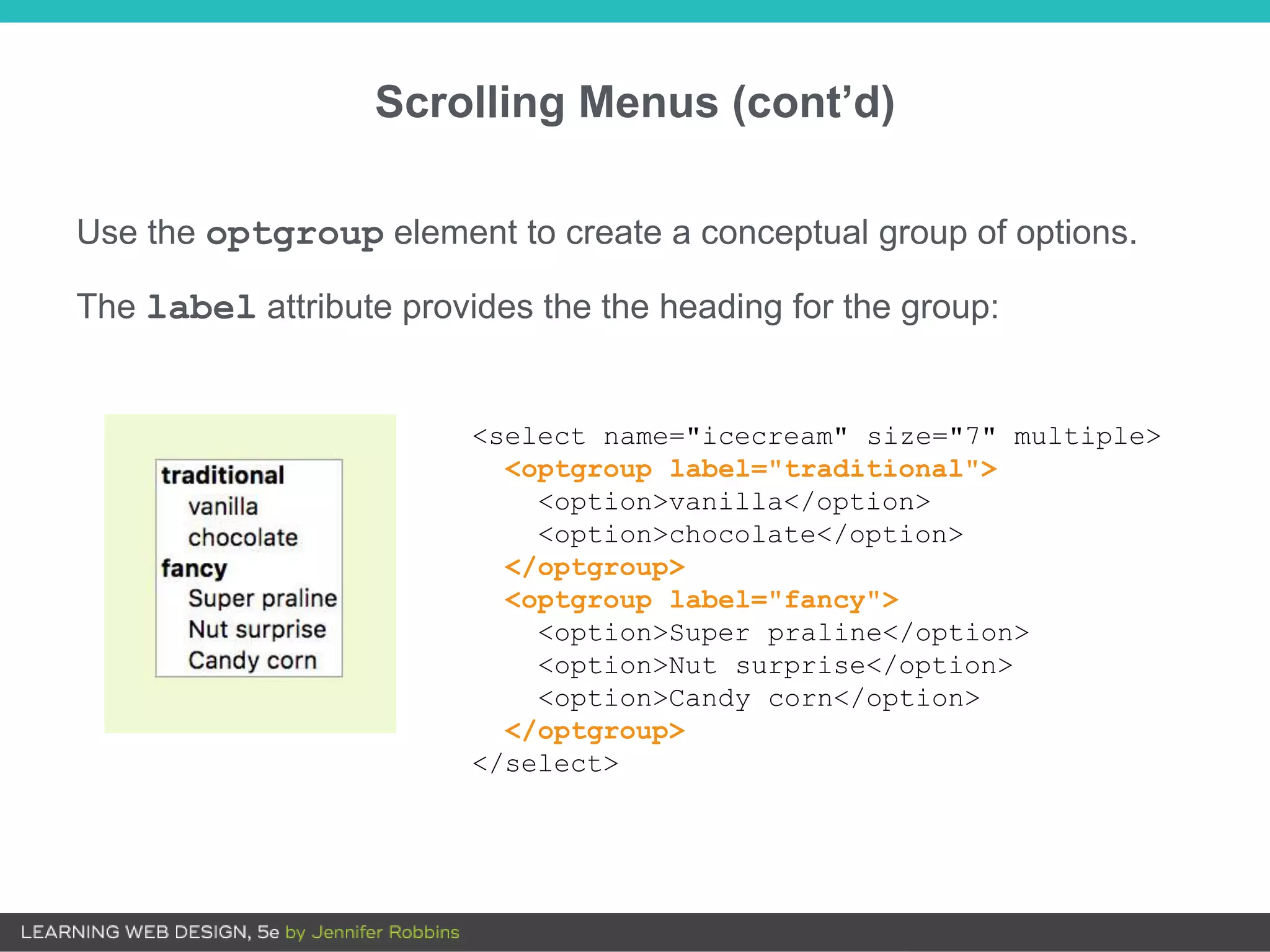 Scrolling Menus (cont’d)
Use the optgroup element to create a conceptual group of options.
The label attribute provides the the heading for the group:
<select name="icecream" size="7" multiple>
<optgroup label="traditional">
<option>vanilla</option>
<option>chocolate</option>
</optgroup>
<optgroup label="fancy">
<option>Super praline</option>
<option>Nut surprise</option>
<option>Candy corn</option>
</optgroup>
</select>
 