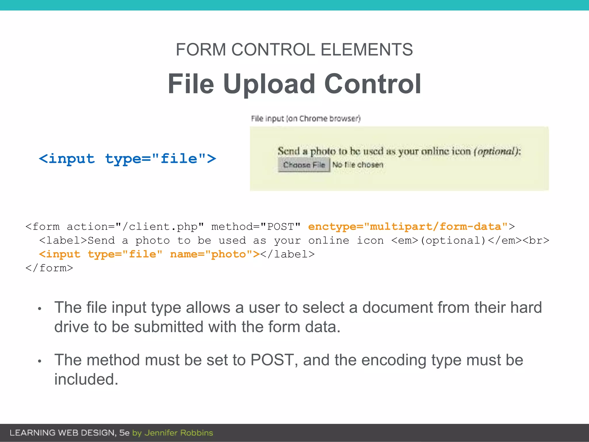 FORM CONTROL ELEMENTS
File Upload Control
• The file input type allows a user to select a document from their hard
drive to be submitted with the form data.
• The method must be set to POST, and the encoding type must be
included.
<form action="/client.php" method="POST" enctype="multipart/form-data">
<label>Send a photo to be used as your online icon <em>(optional)</em><br>
<input type="file" name="photo"></label>
</form>
<input type="file">
 