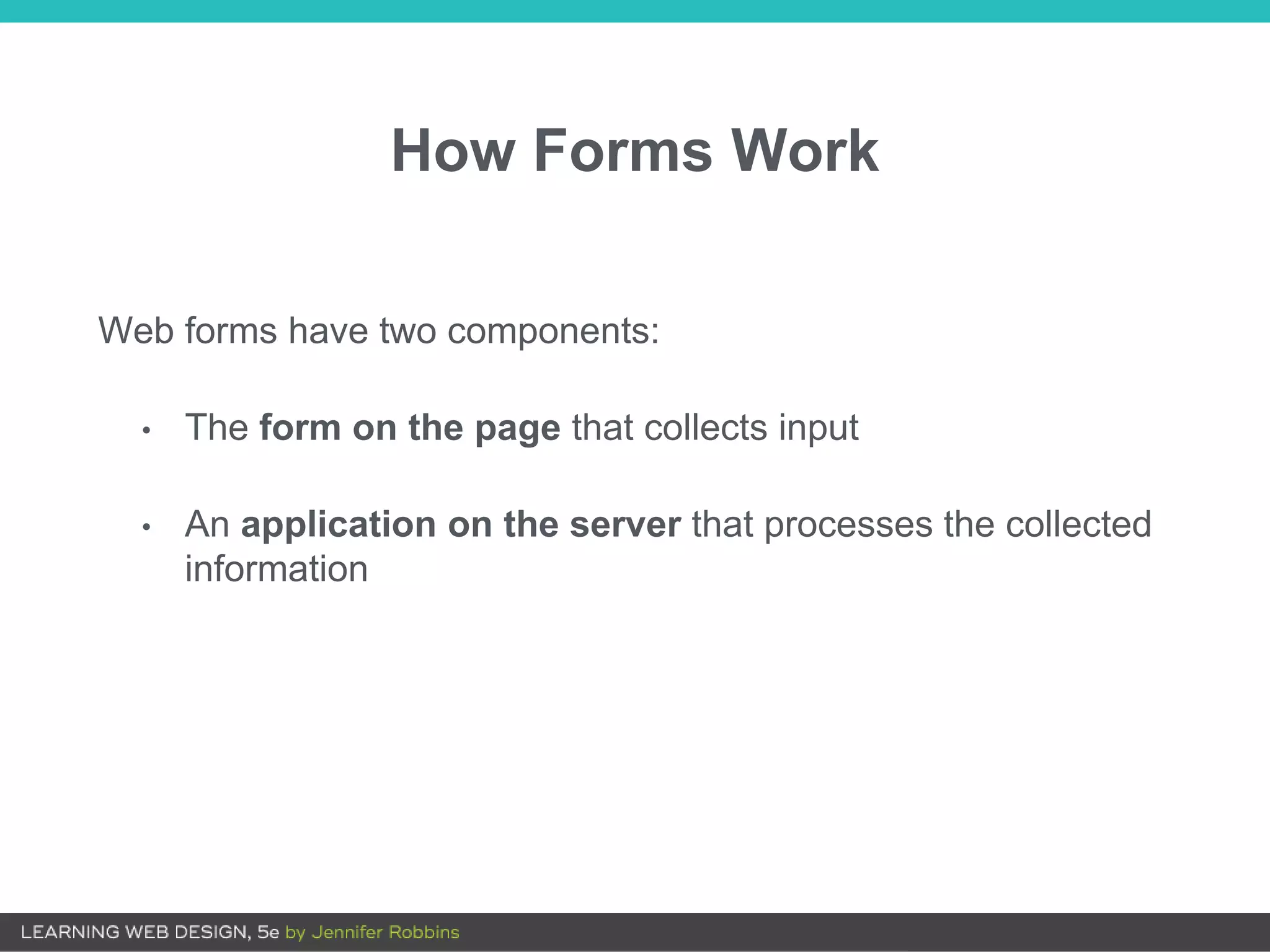 How Forms Work
Web forms have two components:
• The form on the page that collects input
• An application on the server that processes the collected
information
 