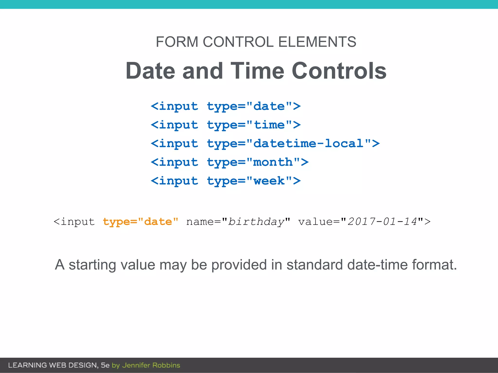 FORM CONTROL ELEMENTS
Date and Time Controls
A starting value may be provided in standard date-time format.
<input type="date">
<input type="time">
<input type="datetime-local">
<input type="month">
<input type="week">
<input type="date" name="birthday" value="2017-01-14">
 