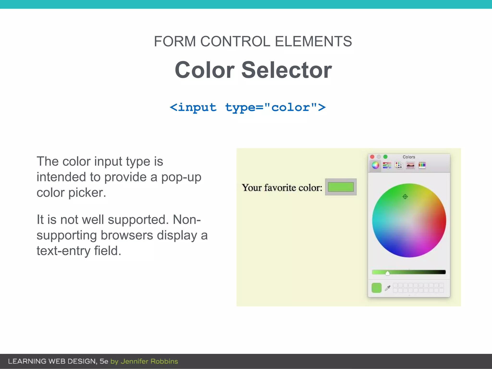 FORM CONTROL ELEMENTS
Color Selector
<input type="color">
The color input type is
intended to provide a pop-up
color picker.
It is not well supported. Non-
supporting browsers display a
text-entry field.
 