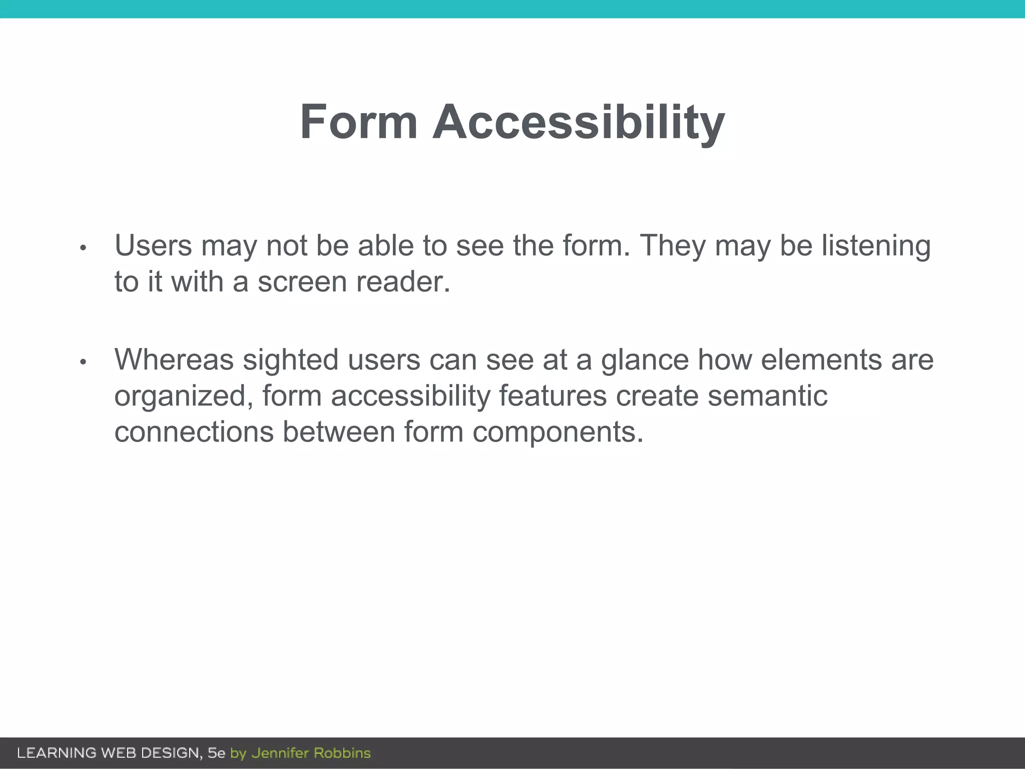 Form Accessibility
• Users may not be able to see the form. They may be listening
to it with a screen reader.
• Whereas sighted users can see at a glance how elements are
organized, form accessibility features create semantic
connections between form components.
 