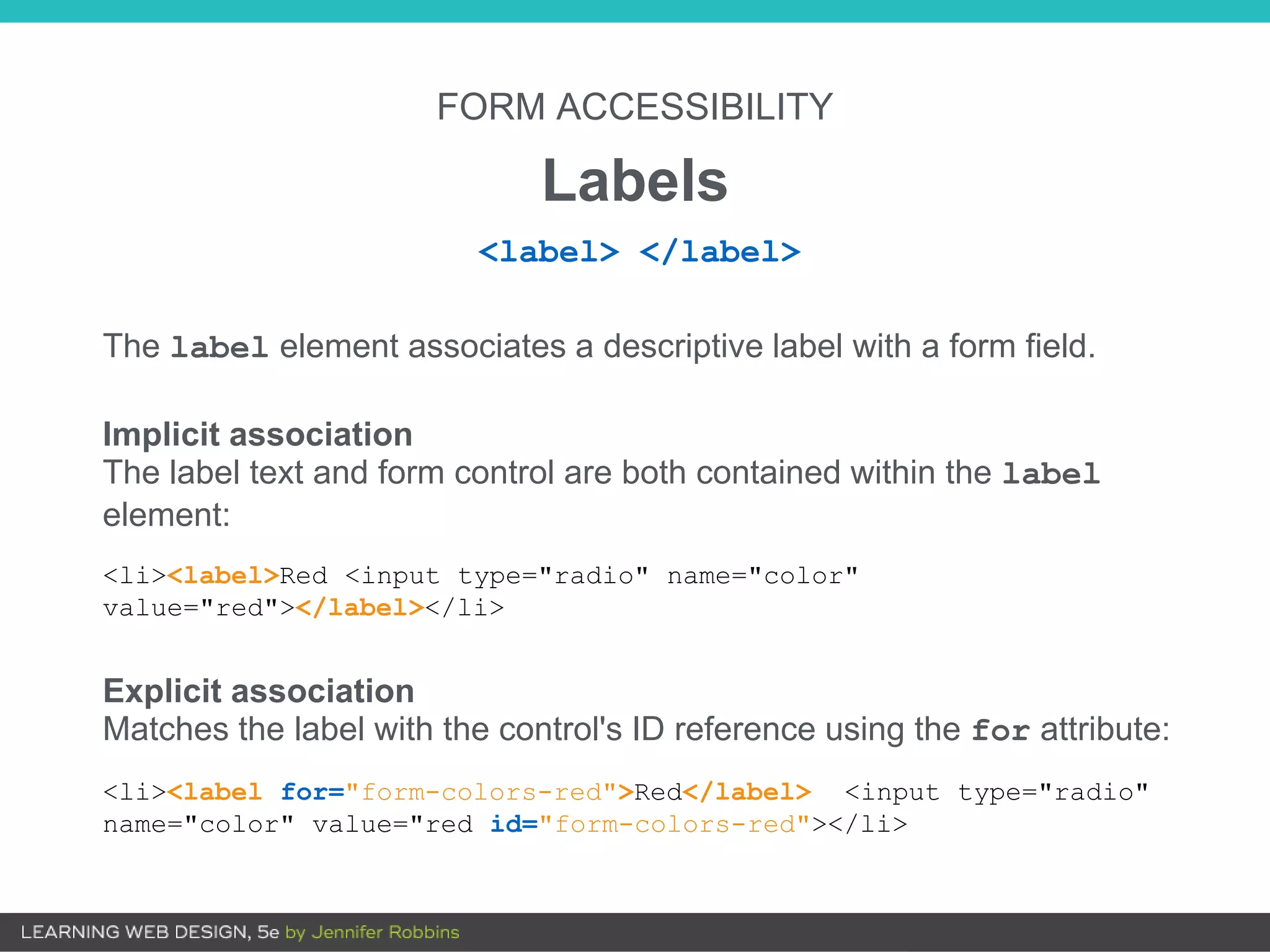 FORM ACCESSIBILITY
Labels
The label element associates a descriptive label with a form field.
Implicit association
The label text and form control are both contained within the label
element:
<li><label>Red <input type="radio" name="color"
value="red"></label></li>
Explicit association
Matches the label with the control's ID reference using the for attribute:
<li><label for="form-colors-red">Red</label> <input type="radio"
name="color" value="red id="form-colors-red"></li>
<label> </label>
 