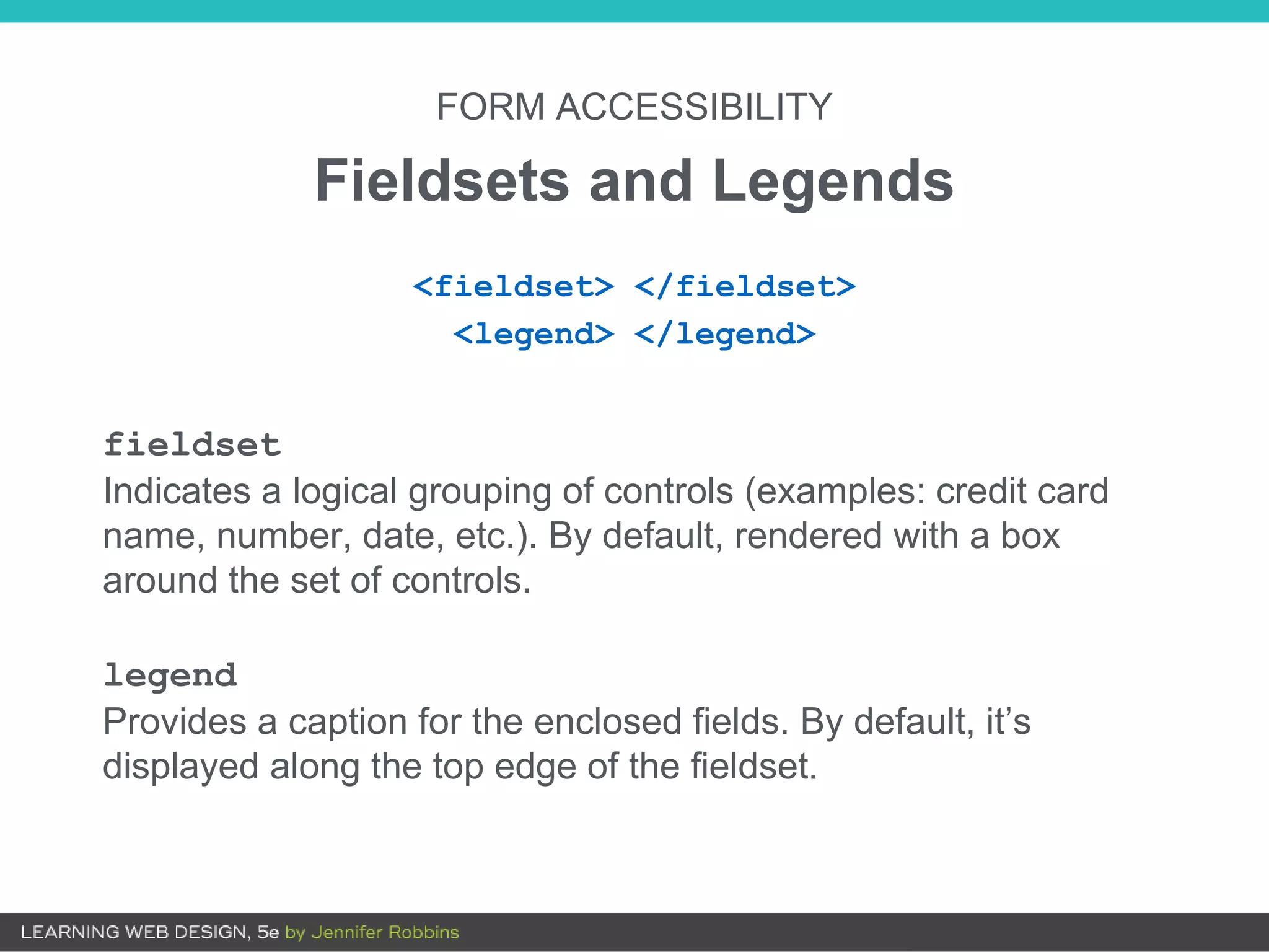 FORM ACCESSIBILITY
Fieldsets and Legends
fieldset
Indicates a logical grouping of controls (examples: credit card
name, number, date, etc.). By default, rendered with a box
around the set of controls.
legend
Provides a caption for the enclosed fields. By default, it’s
displayed along the top edge of the fieldset.
<fieldset> </fieldset>
<legend> </legend>
 