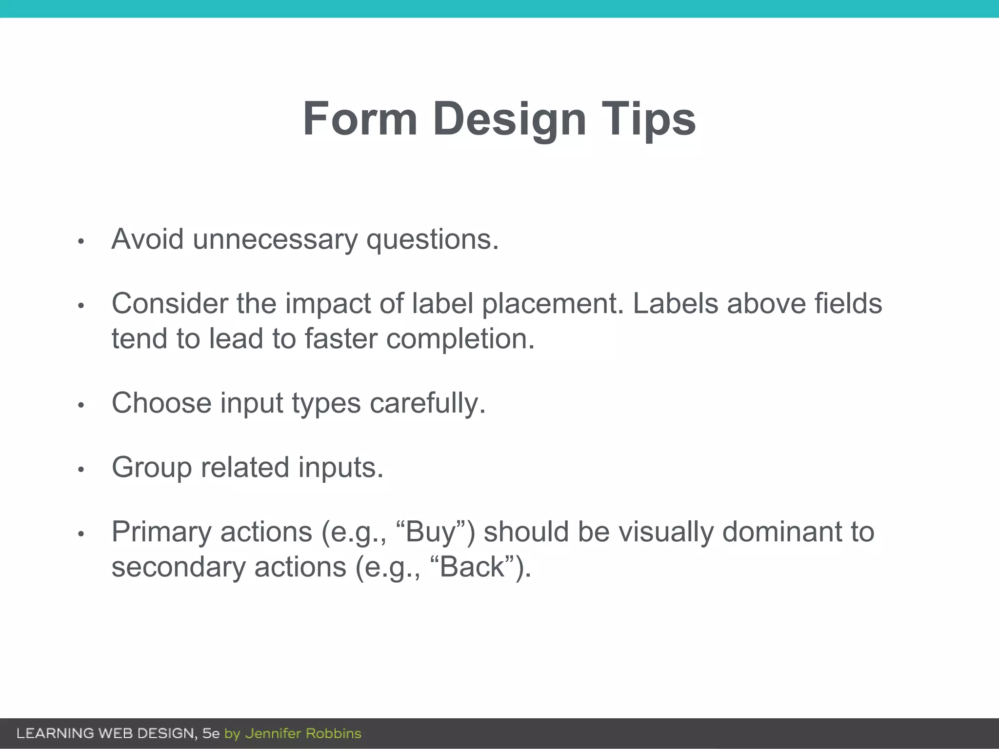 Form Design Tips
• Avoid unnecessary questions.
• Consider the impact of label placement. Labels above fields
tend to lead to faster completion.
• Choose input types carefully.
• Group related inputs.
• Primary actions (e.g., “Buy”) should be visually dominant to
secondary actions (e.g., “Back”).
 